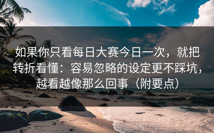 如果你只看每日大赛今日一次,就把转折看懂:容易忽略的设定更不踩坑,越看越像那么回事(附要点)