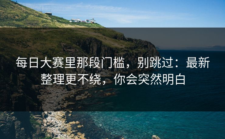 每日大赛里那段门槛，别跳过：最新整理更不绕，你会突然明白