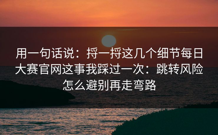 用一句话说:捋一捋这几个细节每日大赛官网这事我踩过一次:跳转风险怎么避别再走弯路