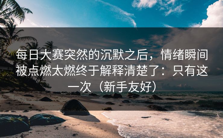 每日大赛突然的沉默之后，情绪瞬间被点燃太燃终于解释清楚了：只有这一次（新手友好）