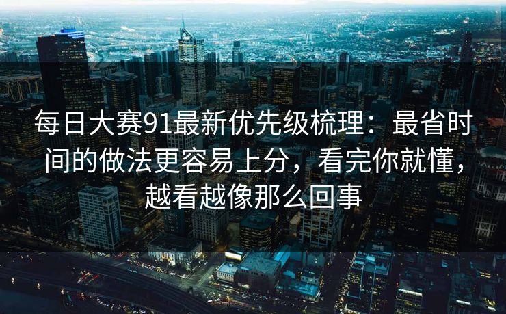 每日大赛91最新优先级梳理：最省时间的做法更容易上分，看完你就懂，越看越像那么回事