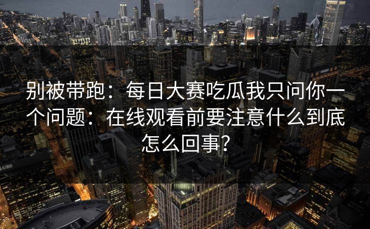 别被带跑：每日大赛吃瓜我只问你一个问题：在线观看前要注意什么到底怎么回事？