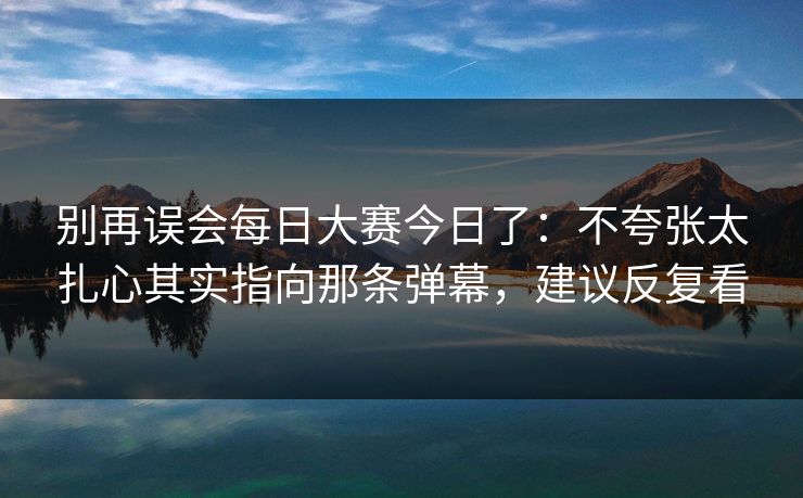 别再误会每日大赛今日了:不夸张太扎心其实指向那条弹幕,建议反复看