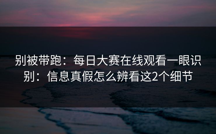 别被带跑:每日大赛在线观看一眼识别:信息真假怎么辨看这2个细节