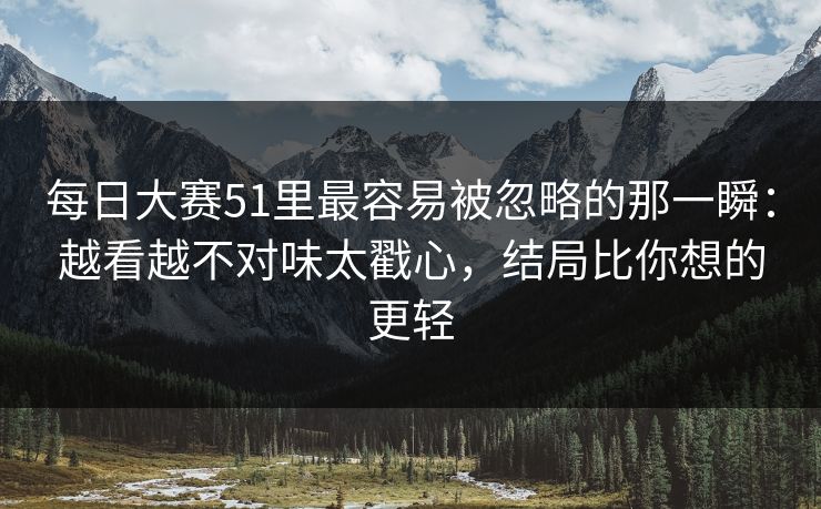 每日大赛51里最容易被忽略的那一瞬：越看越不对味太戳心，结局比你想的更轻