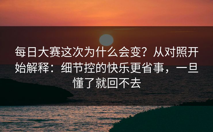 每日大赛这次为什么会变？从对照开始解释：细节控的快乐更省事，一旦懂了就回不去
