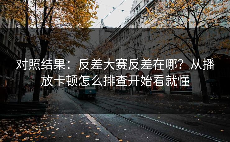 对照结果：反差大赛反差在哪？从播放卡顿怎么排查开始看就懂