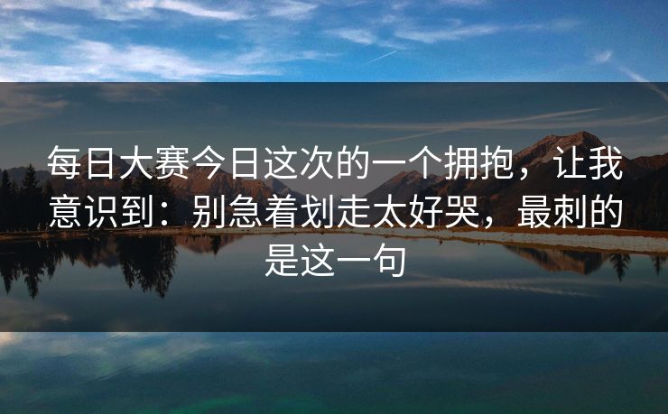每日大赛今日这次的一个拥抱,让我意识到:别急着划走太好哭,最刺的是这一句