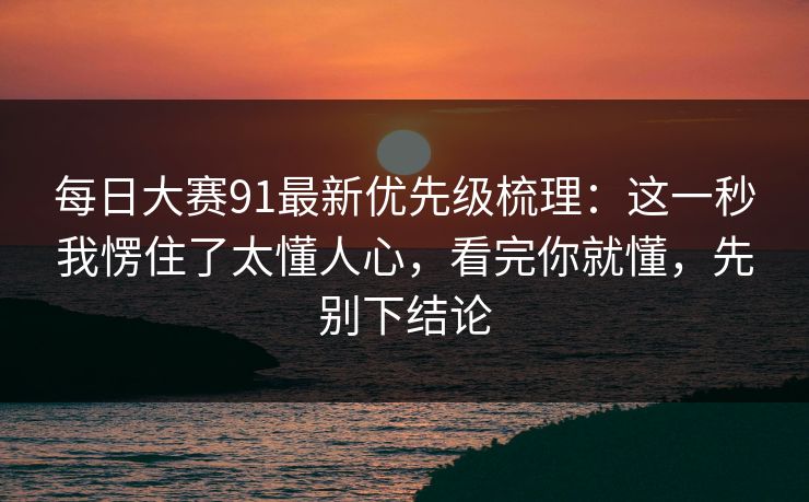 每日大赛91最新优先级梳理：这一秒我愣住了太懂人心，看完你就懂，先别下结论