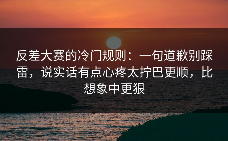 反差大赛的冷门规则:一句道歉别踩雷,说实话有点心疼太拧巴更顺,比想象中更狠