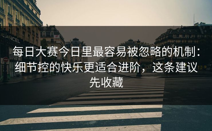 每日大赛今日里最容易被忽略的机制：细节控的快乐更适合进阶，这条建议先收藏
