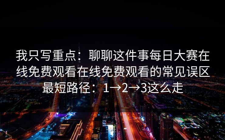 我只写重点：聊聊这件事每日大赛在线免费观看在线免费观看的常见误区最短路径：1→2→3这么走