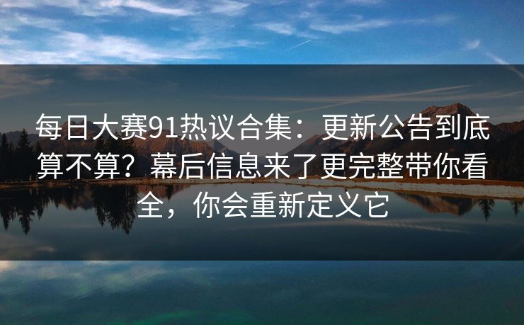 每日大赛91热议合集：更新公告到底算不算？幕后信息来了更完整带你看全，你会重新定义它