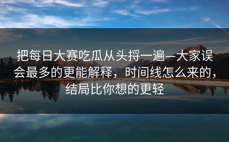 把每日大赛吃瓜从头捋一遍—大家误会最多的更能解释，时间线怎么来的，结局比你想的更轻