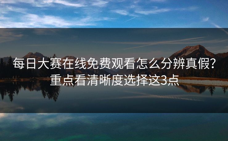 每日大赛在线免费观看怎么分辨真假？重点看清晰度选择这3点