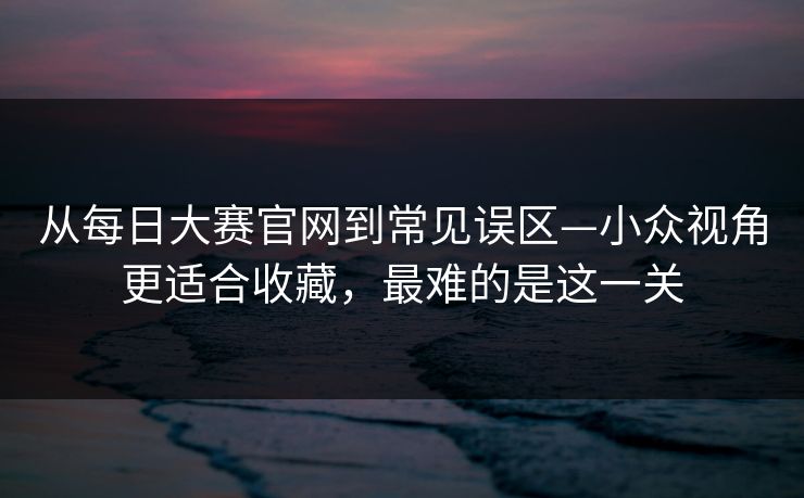 从每日大赛官网到常见误区—小众视角更适合收藏，最难的是这一关