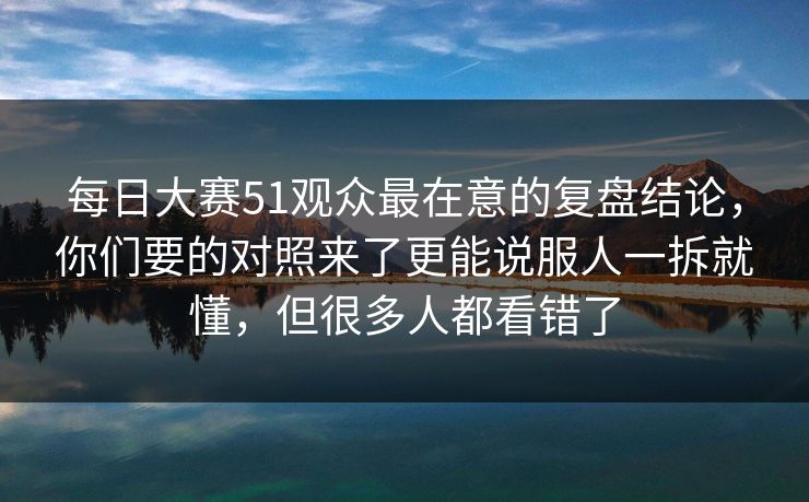 每日大赛51观众最在意的复盘结论，你们要的对照来了更能说服人一拆就懂，但很多人都看错了