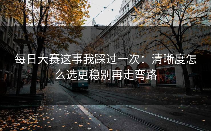 每日大赛这事我踩过一次：清晰度怎么选更稳别再走弯路