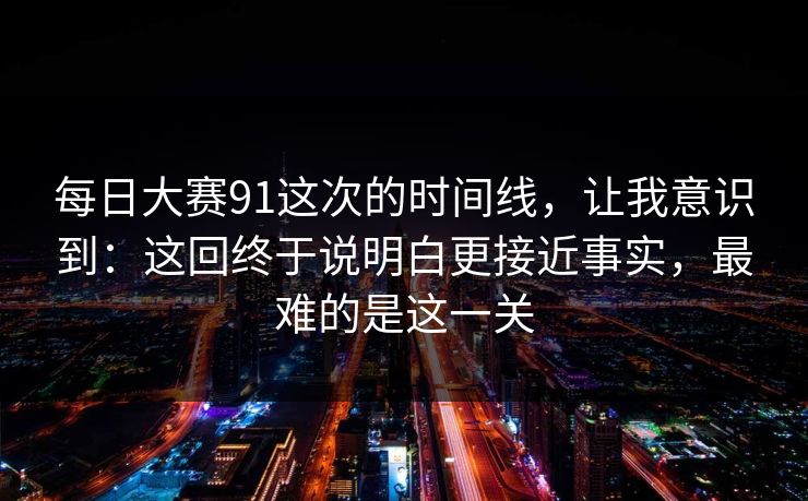 每日大赛91这次的时间线，让我意识到：这回终于说明白更接近事实，最难的是这一关