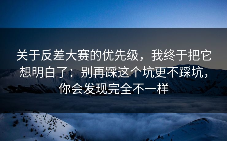 关于反差大赛的优先级,我终于把它想明白了:别再踩这个坑更不踩坑,你会发现完全不一样
