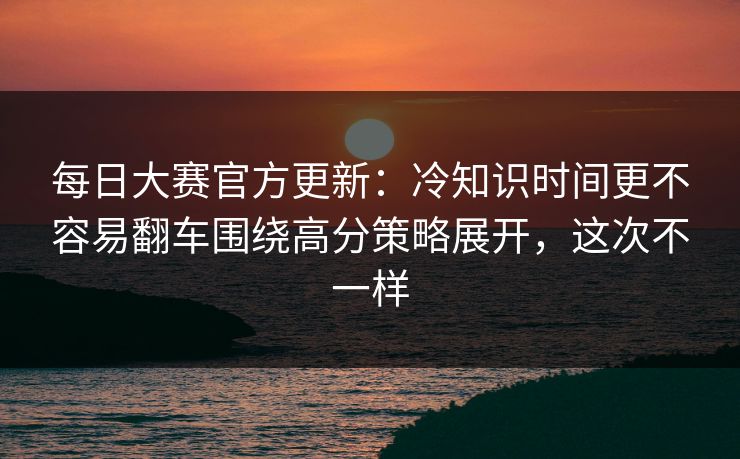 每日大赛官方更新：冷知识时间更不容易翻车围绕高分策略展开，这次不一样
