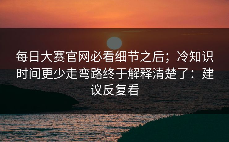 每日大赛官网必看细节之后；冷知识时间更少走弯路终于解释清楚了：建议反复看