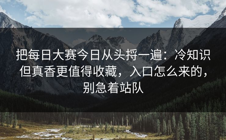 把每日大赛今日从头捋一遍:冷知识但真香更值得收藏,入口怎么来的,别急着站队