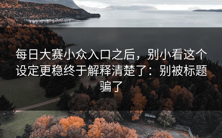 每日大赛小众入口之后,别小看这个设定更稳终于解释清楚了:别被标题骗了