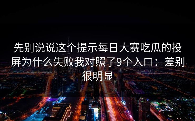 先别说说这个提示每日大赛吃瓜的投屏为什么失败我对照了9个入口:差别很明显