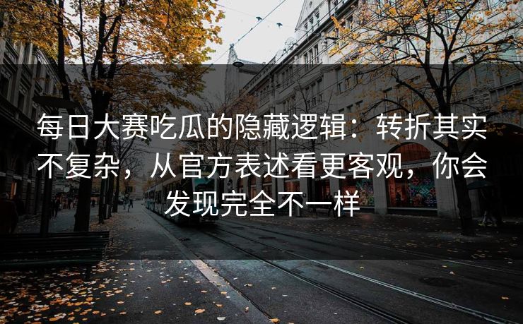 每日大赛吃瓜的隐藏逻辑:转折其实不复杂,从官方表述看更客观,你会发现完全不一样