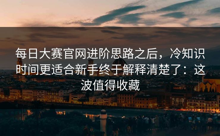 每日大赛官网进阶思路之后，冷知识时间更适合新手终于解释清楚了：这波值得收藏