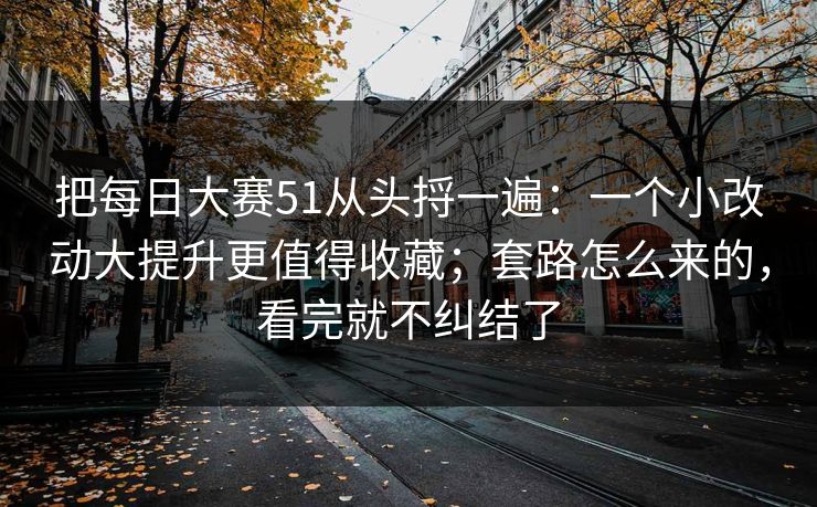 把每日大赛51从头捋一遍:一个小改动大提升更值得收藏;套路怎么来的,看完就不纠结了