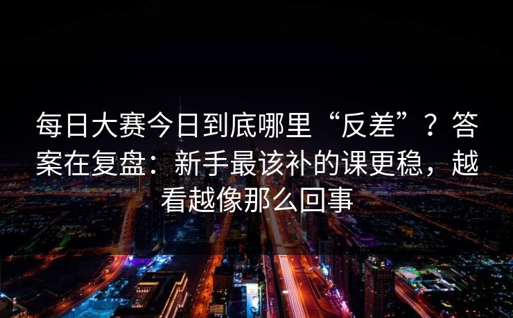 每日大赛今日到底哪里“反差”?答案在复盘:新手最该补的课更稳,越看越像那么回事