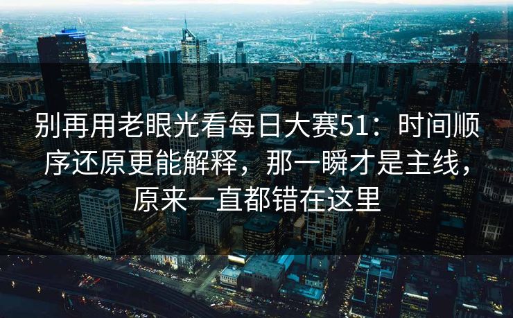 别再用老眼光看每日大赛51:时间顺序还原更能解释,那一瞬才是主线,原来一直都错在这里