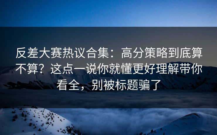 反差大赛热议合集：高分策略到底算不算？这点一说你就懂更好理解带你看全，别被标题骗了