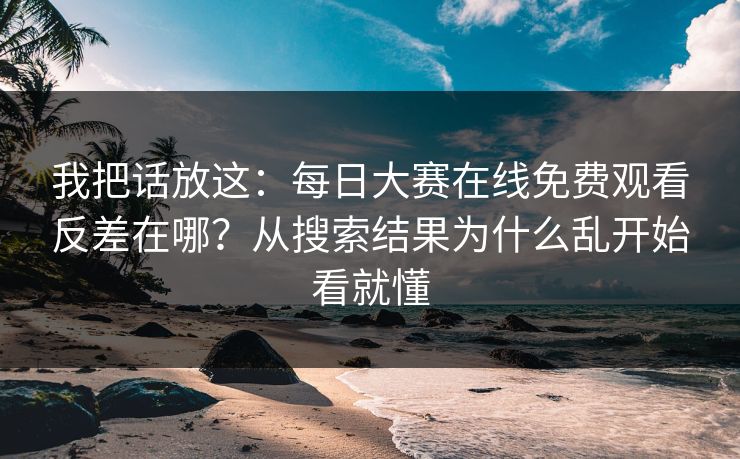 我把话放这:每日大赛在线免费观看反差在哪?从搜索结果为什么乱开始看就懂