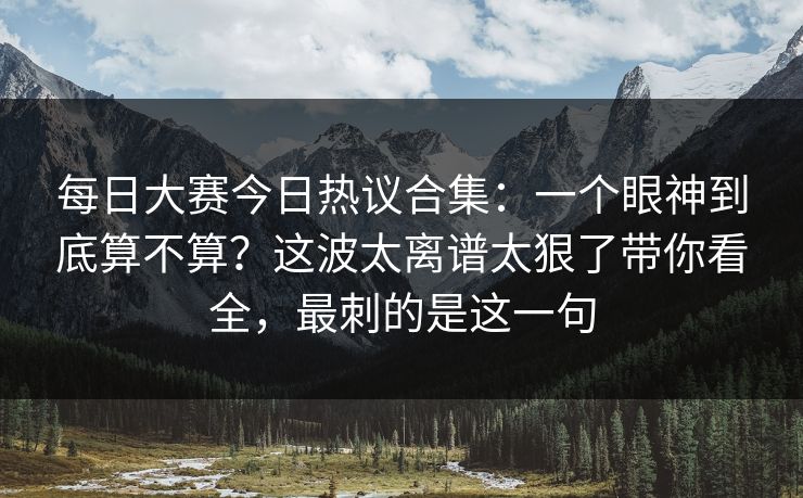 每日大赛今日热议合集:一个眼神到底算不算?这波太离谱太狠了带你看全,最刺的是这一句