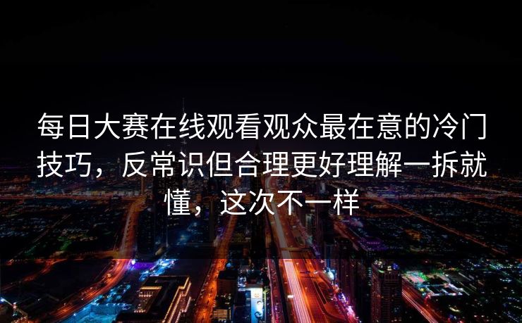 每日大赛在线观看观众最在意的冷门技巧,反常识但合理更好理解一拆就懂,这次不一样