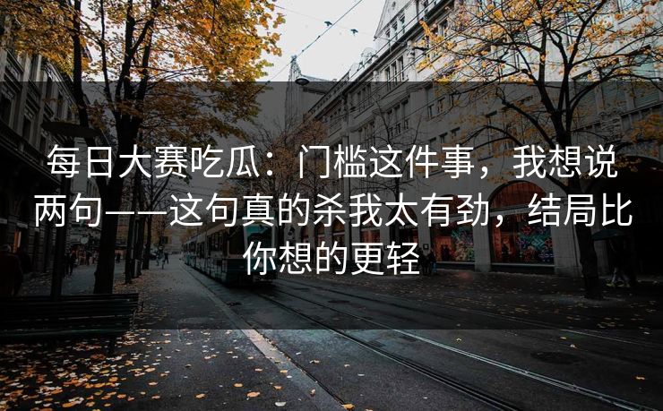 每日大赛吃瓜:门槛这件事,我想说两句——这句真的杀我太有劲,结局比你想的更轻