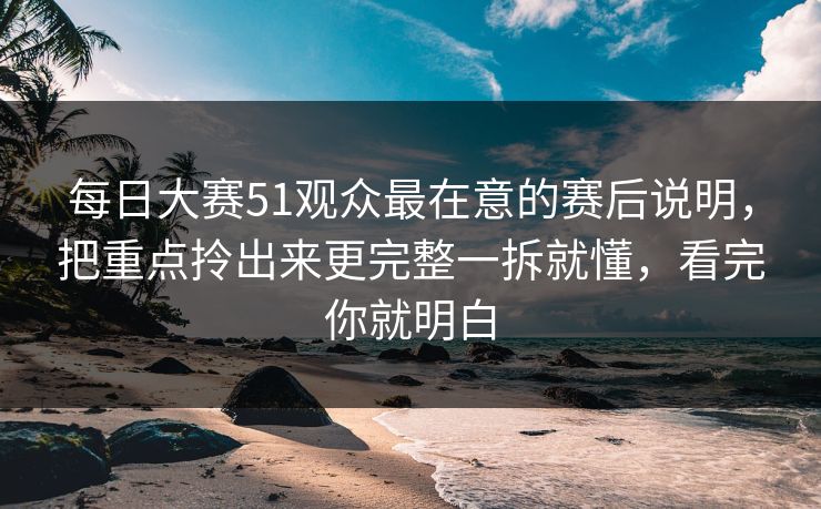每日大赛51观众最在意的赛后说明,把重点拎出来更完整一拆就懂,看完你就明白