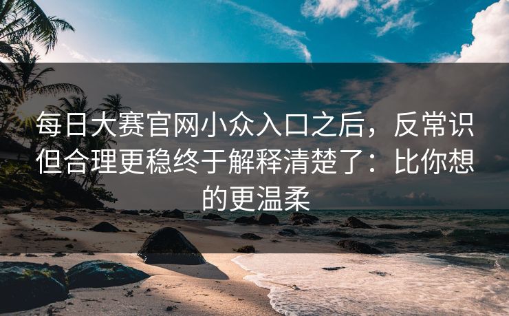 每日大赛官网小众入口之后,反常识但合理更稳终于解释清楚了:比你想的更温柔