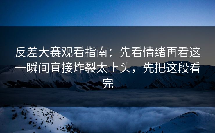 反差大赛观看指南：先看情绪再看这一瞬间直接炸裂太上头，先把这段看完