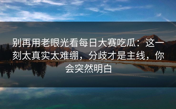 别再用老眼光看每日大赛吃瓜：这一刻太真实太难绷，分歧才是主线，你会突然明白