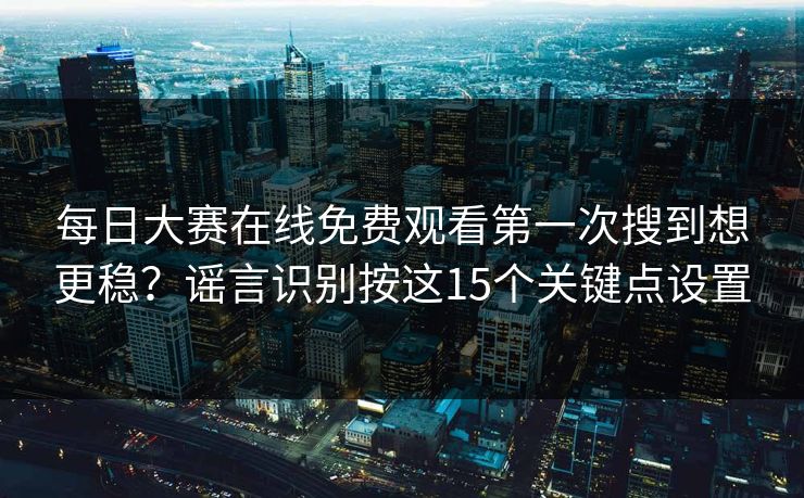 每日大赛在线免费观看第一次搜到想更稳?谣言识别按这15个关键点设置