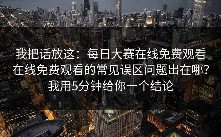 我把话放这：每日大赛在线免费观看在线免费观看的常见误区问题出在哪？我用5分钟给你一个结论