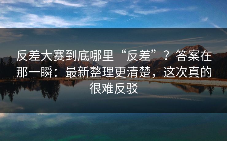 反差大赛到底哪里“反差”?答案在那一瞬:最新整理更清楚,这次真的很难反驳