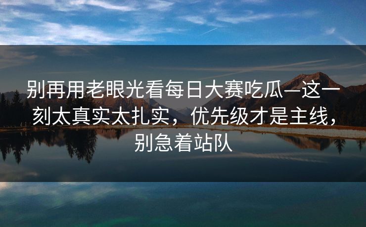 别再用老眼光看每日大赛吃瓜—这一刻太真实太扎实，优先级才是主线，别急着站队