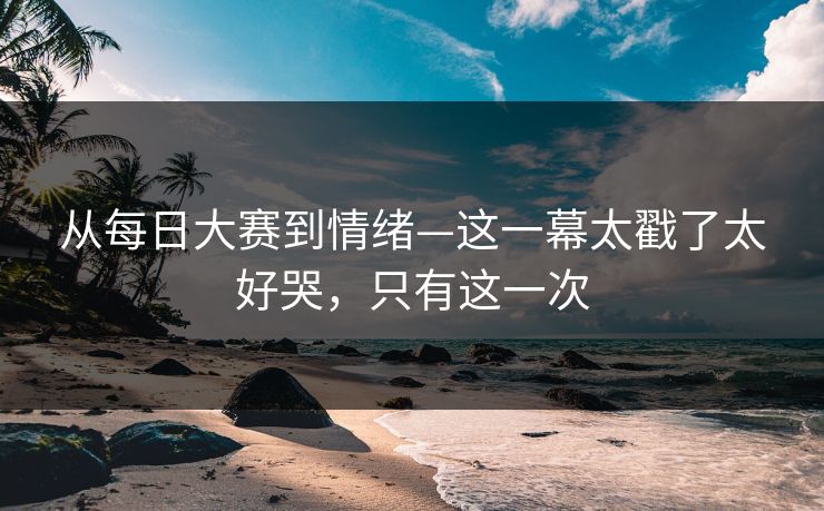 从每日大赛到情绪—这一幕太戳了太好哭,只有这一次