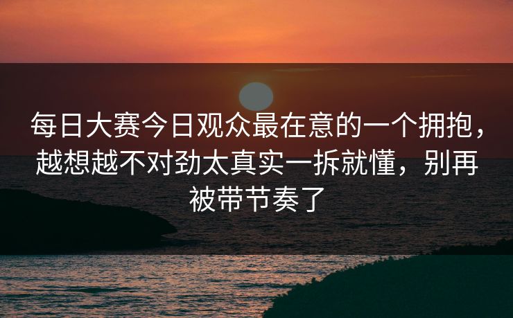 每日大赛今日观众最在意的一个拥抱,越想越不对劲太真实一拆就懂,别再被带节奏了