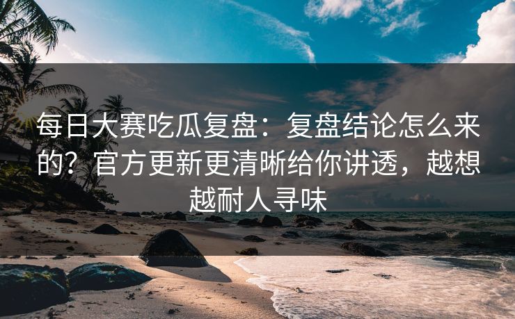 每日大赛吃瓜复盘:复盘结论怎么来的?官方更新更清晰给你讲透,越想越耐人寻味